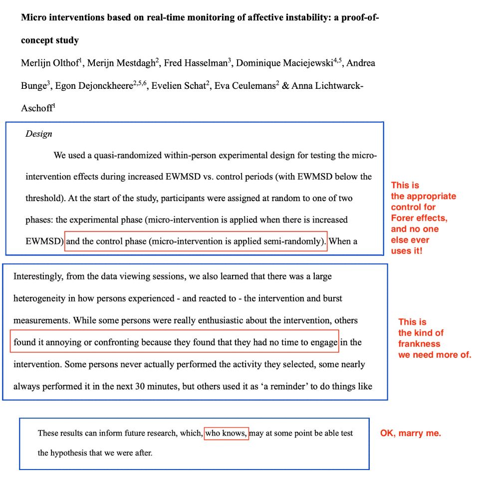 Micro interventions based on real-time monitoring of affective instability: a proof-of- concept study.
Merlijn Olthof et al.

Excerpt 1 of 3:
Design: We used a quasi-randomized within-person experimental design for testing the micro-intervention effects during increased EWMSD [exponentially weighted moving standard deviation of affect ratings] vs. control periods (with EWMSD below the threshold). At the start of the study, participants were assigned at random to one of two phases: the experimental phase (micro-intervention is applied when there is increased EWMSD) and the control phase (micro-intervention is applied semi-randomly). 
[David’s comment: This is the appropriate control for Forer effects, and no one else ever uses it!]

Excerpt 2 of 3:
Interestingly, from the data viewing sessions, we also learned that there was a large heterogeneity in how persons experienced - and reacted to - the intervention and burst measurements. While some persons were really enthusiastic about the intervention, others found it annoying or confronting because they found that they had no time to engage in the intervention. Some persons never actually performed the activity they selected, some nearly always performed it in the next 30 minutes, but others used it as 'a reminder'…
[David’s comment: This is the kind of frankness we need more of.]

Excerpt 3 of 3: 
These results can inform future research, which, who knows, may at some point be able test the hypothesis that we were after.
[David’s comment: OK, marry me.]

