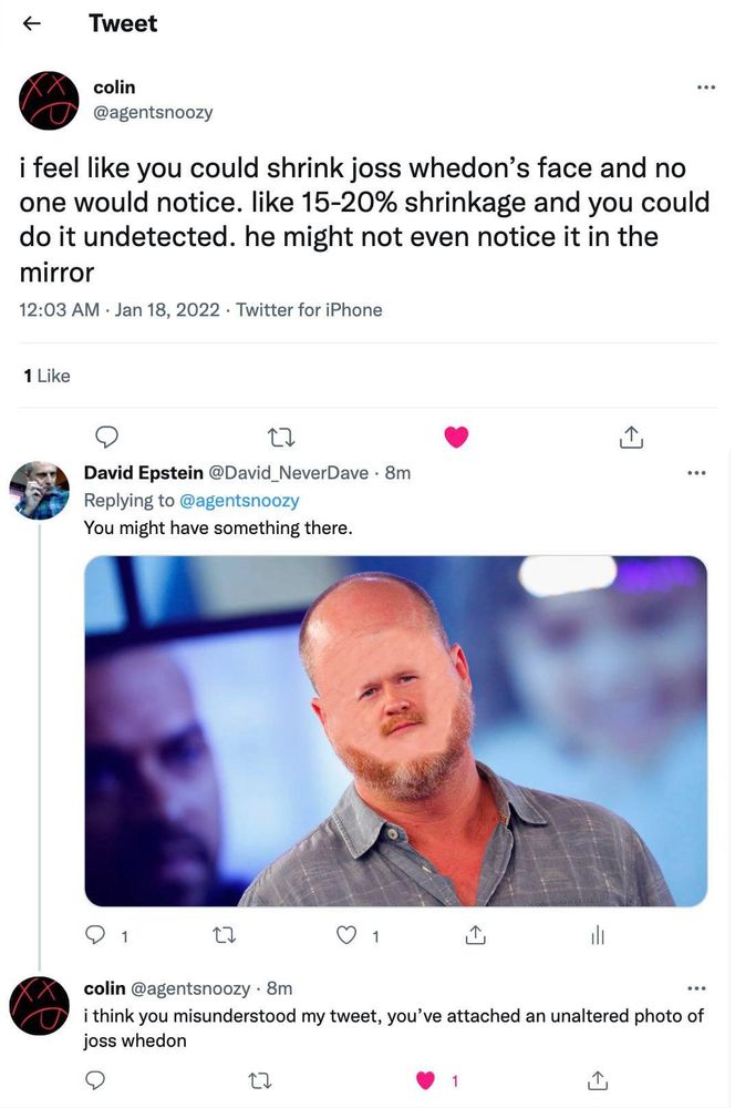Screencaps of tweets from 2022, in which someone wrote: 

"i feel like you could shrink joss whedon's face and no one would notice. like 15-20% shrinkage and you could do it undetected. he might not even notice it in the mirror"

So I obliged.