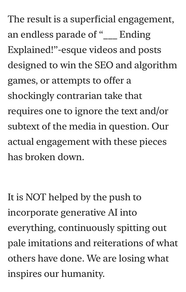 The result is a superficial engagement, an endless parade of "
Ending Explained!"-esque videos and posts designed to win the SEO and algorithm games, or attempts to offer a shockingly contrarian take that requires one to ignore the text and/or subtext of the media in question. Our actual engagement with these pieces has broken down.

It is NOT helped by the push to incorporate generative Al into everything, continuously spitting out pale imitations and reiterations of what others have done. We are losing what inspires our humanity.