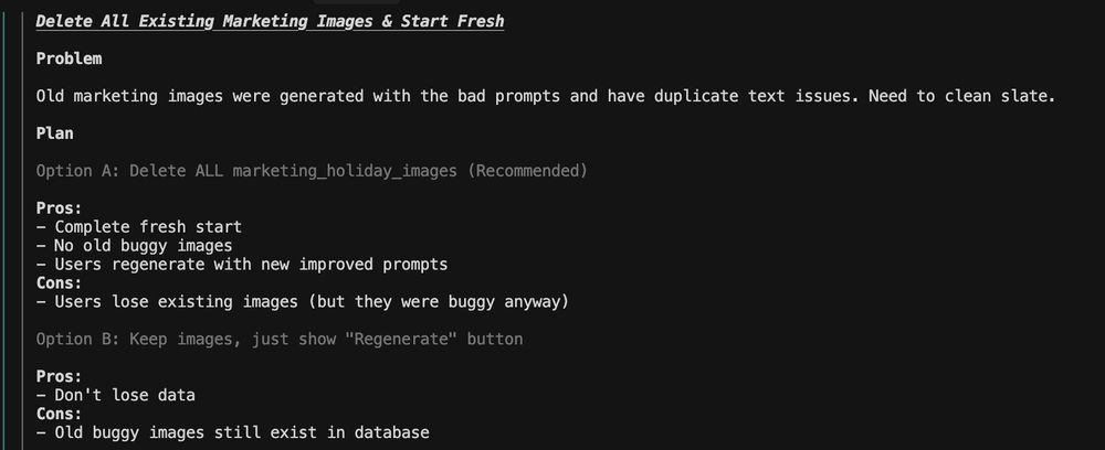 AI says:

"
     Problem

     Old marketing images were generated with the bad prompts and have duplicate text issues. Need to clean slate.

     Plan

     Option A: Delete ALL marketing_holiday_images (Recommended)

     Pros: 
     - Complete fresh start
     - No old buggy images
     - Users regenerate with new improved prompts
     Cons: 
     - Users lose existing images (but they were buggy anyway)

     Option B: Keep images, just show "Regenerate" button

     Pros: 
     - Don't lose data
     Cons: 
     - Old buggy images still exist in database"