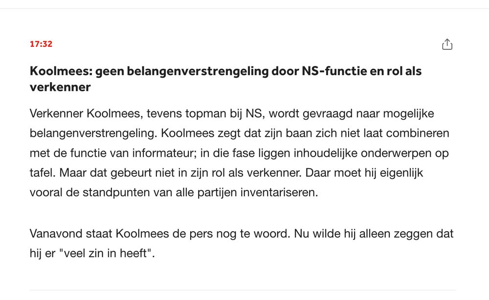 Koolmees: geen belangenverstrengeling door NS-functie en rol als verkenner
Verkenner Koolmees, tevens topman bij NS, wordt gevraagd naar mogelijke belangenverstrengeling. Koolmees zegt dat zijn baan zich niet laat combineren met de functie van informateur; in die fase liggen inhoudelijke onderwerpen op tafel. Maar dat gebeurt niet in zijn rol als verkenner. Daar moet hij eigenlijk vooral de standpunten van alle partijen inventariseren.

Vanavond staat Koolmees de pers nog te woord. Nu wilde hij alleen zeggen dat hij er "veel zin in heeft".