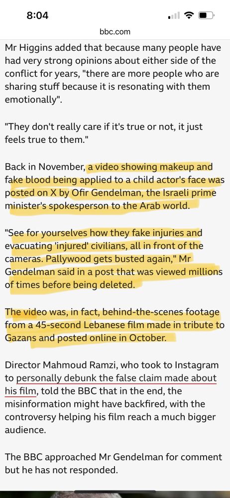 Highlighted text from linked BBC article: 

"Back in November, a video showing makeup and fake blood being applied to a child actor's face was posted on X by Ofir Gendelman, the Israeli prime minister's spokesperson to the Arab world.

"See for yourselves how they fake injuries and evacuating 'injured' civilians, all in front of the cameras. Pallywood gets busted again," Mr Gendelman said in a post that was viewed millions of times before being deleted.

The video was, in fact, behind-the-scenes footage from a 45-second Lebanese film made in tribute to Gazans and posted online in October.

Director Mahmoud Ramzi, who took to Instagram to personally debunk the false claim made about his film, told the BBC that in the end, the misinformation might have backfired, with the controversy helping his film reach a much bigger audience."