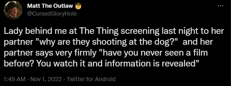 tweet screenshot
Matt the outlaw
@cursedgloryhole
Lady behind me at the thing screening last night to her partner "why are they shooting at the dog?" and her partner says very firmly "have you never seen a film before? you watch and information is revealed"
