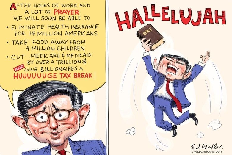 Cartoon of Mike Johnson on the left. After hours of work and a lot of prayer we will soon be able to eliminate health insurance for 14 mil Americans Take food away from 4 mil kids Cut Medicare and Medicaid by over a trillion dollars and give billionaires huuuuge tax break Johnson on the right jumping up in the air holding a bible screaming hallelujah 