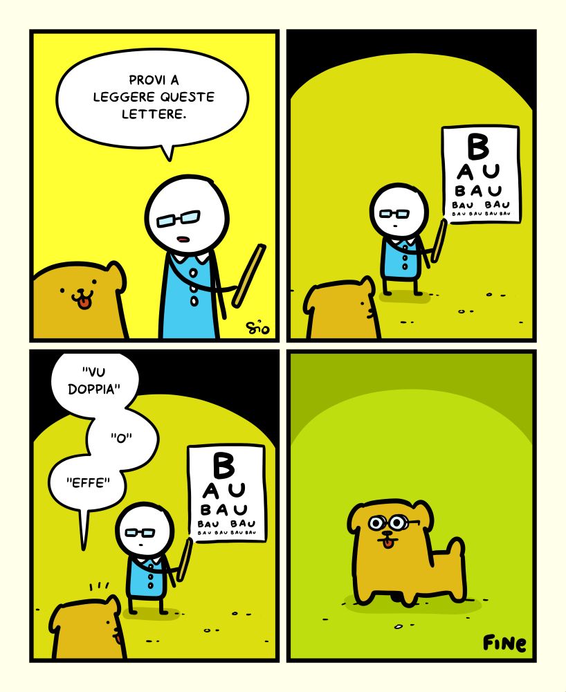 1
Vediamo Fufos dall'oculista.
L'oculista dice: "Provi a leggere queste lettere."
2
Vediamo in fondo la scheda con le lettere appesa al muro.
C'è scritto: "Bau bau bau bau bau bau bau"
3
Fufos dice: " "Vu doppia" "o" "effe" "
4
Fufos esce da lì con degli occhiali da vista.
FINE