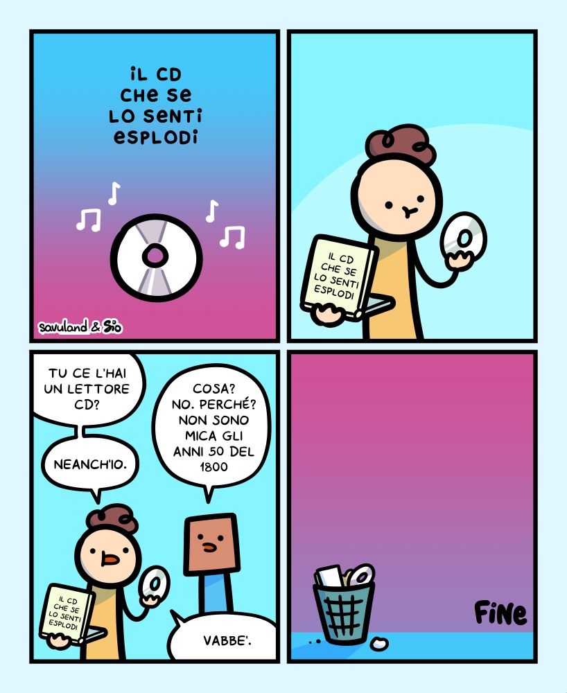 1
Titolo vignetta: Il CD che se lo senti esplodi.
Con un CD al centro della vignetta, intono delle note musicali.
2
Un tizio apre il la custodia del CD su cui c’è scritto il titolo “Il CD che se lo senti esplodi” ed estrare il CD perplesso.
3
Il tizio chiede a un suo amico: “Tu ce l’hai un lettore CD?”
L’amico risponde: “Cosa? No. Perché? Non sono mica gli anni 50 del 1800.”
Il tizio risponde: “Neanch’io. Vabbè.”
4
Il CD viene buttato in un cestino.
FINE