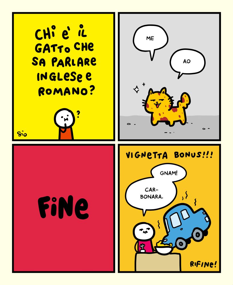 1
Titolo vignetta: “Chi è il gatto che sa parlare inglese e romano?”
Sotto, un tizio con un punto interrogativo sopra la testa.
2
Un gatto randagio tutto sporchino dice: “Me. Ao”.
3
FINE
4
Vignetta bonus!!!
Un tizio seduto al tavolo che mangia un piatto di carbonara; sopra il piatto, una macchina.
Il tizio dice: “Gnam! Car-bonara.”
RIFINE!