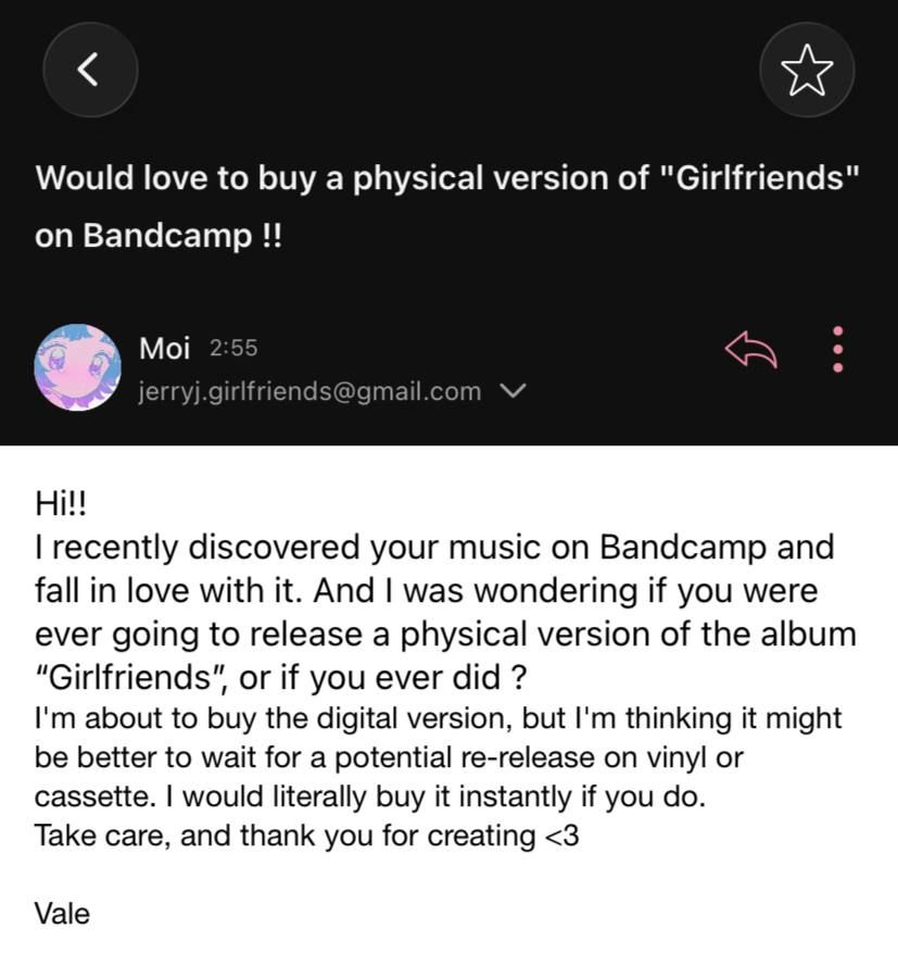 Screenshot of an email I sent to artist "Jerry J. Jr." saying : 
"Hi!!
I recently discovered your music on Bandcamp and fall in love with it. And I was wondering if you were ever going to release a physical version of the album “Girlfriends”, or if you ever did ? 
I'm about to buy the digital version, but I'm thinking it might be better to wait for a potential re-release on vinyl or cassette. I would literally buy it instantly if you do. 
Take care, and thank you for creating <3 

Vale "