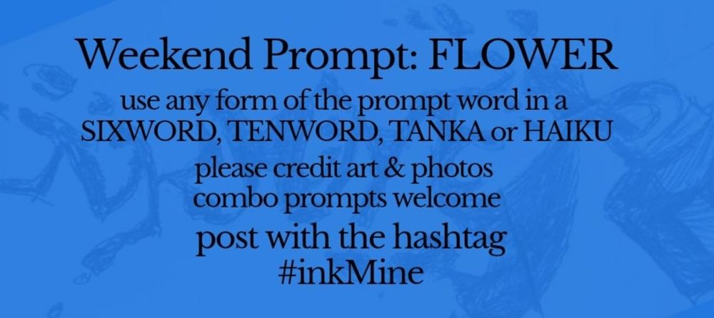 over an image of spilling ink, this design states:

Weekend Prompt: FLOWER 

use any form of the prompt word in a sixword, tenword, tanka or haiku

please credit art & photos

combo prompts welcome

post with the hashtag
#inkMine