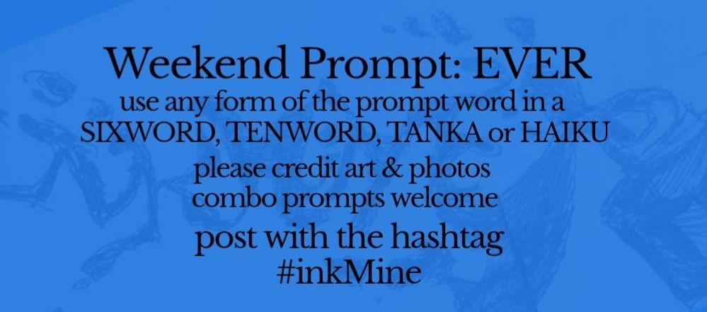 over an image of spilling ink, this design states:

Weekend Prompt: EVER

use any form of the prompt word in a sixword, tenword, tanka or haiku

please credit art & photos

combo prompts welcome

post with the hashtag
#inkMine