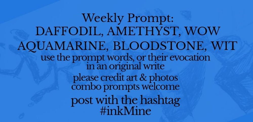 over an image of spilling ink, this design states:

Weekly Prompt: DAFFODIL, AMETHYST, WOW, AQUAMARINE, BLOODSTONE, WIT

use the prompt words, or their evocation in an original write

please credit art & photos

combo prompts welcome

post with the hashtag
#inkMine