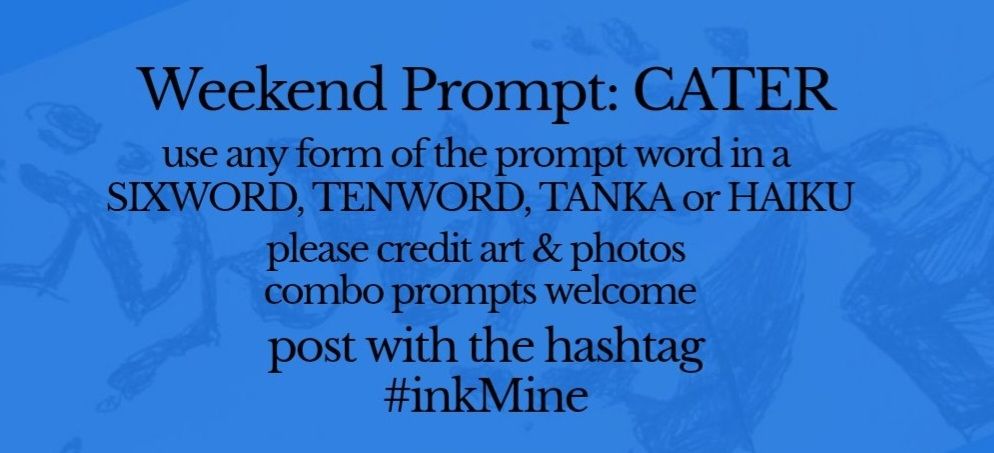 over an image of spilling ink, this design states:

Weekend Prompt: CATER 

use any form of the prompt word in a sixword, tenword, tanka or haiku

please credit art & photos

combo prompts welcome

post with the hashtag
#inkMine