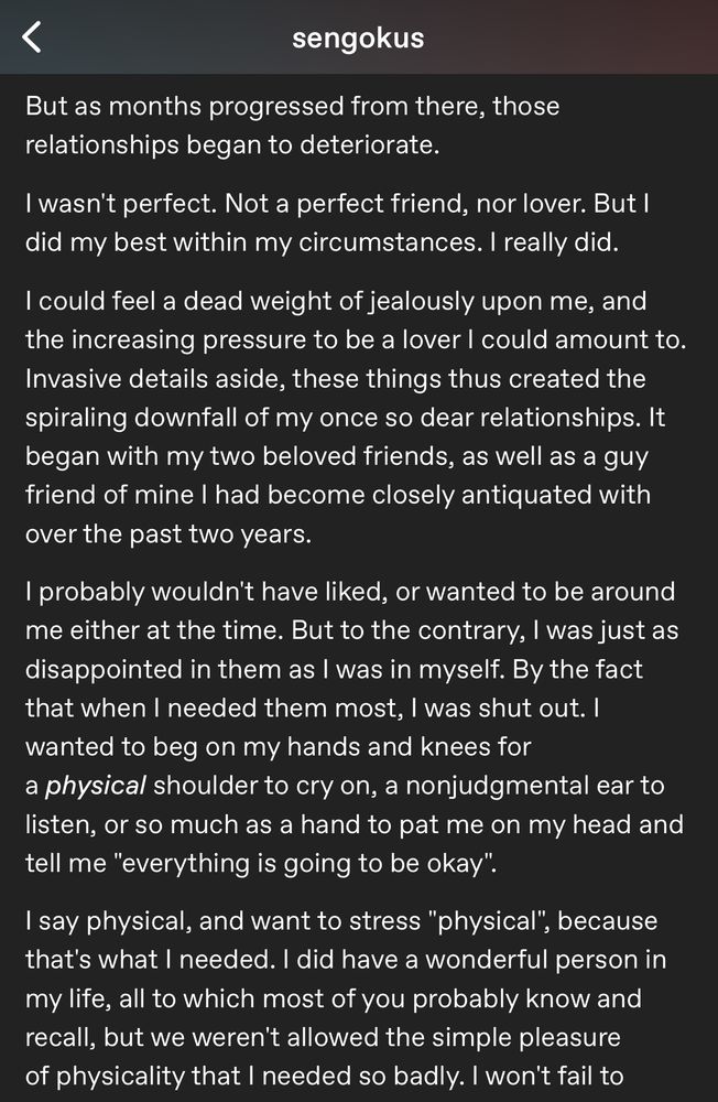 My goober jargon that reads: sengokus
But as months progressed from there, those relationships began to deteriorate.
I wasn't perfect. Not a perfect friend, nor lover. But I did my best within my circumstances. I really did.

I could feel a dead weight of jealously upon me, and the increasing pressure to be a lover I could amount to.
Invasive details aside, these things thus created the spiraling downfall of my once so dear relationships. It began with my two beloved friends, as well as a guy friend of mine I had become closely antiquated with over the past two years.

I probably wouldn't have liked, or wanted to be around me either at the time. But to the contrary, I was just as disappointed in them as I was in myself. By the fact that when I needed them most, I was shut out. I wanted to beg on my hands and knees for a physical shoulder to cry on, a nonjudgmental ear to listen, or so much as a hand to pat me on my head and tell me "everything is going to be okay".

I say physical, and want to stress "physical", because that's what I needed. I did have a wonderful person in my life, all to which most of you probably know and recall, but we weren't allowed the simple pleasure of physicality that I needed so badly. I won't fail to —