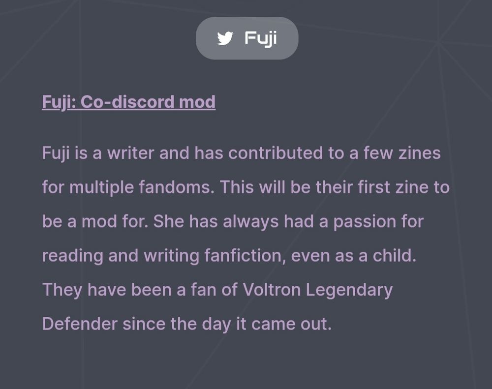 Screenshot from the zine's Carrd. It says " [Twitter bird symbol] Fuji" with a button linking to Fuji's Twitter account.

Then it says in pink text against a grey background: "Fuji: Co-Discord mod.

Fuji is a writer and has contributed to a few zines for multiple fandoms. This will be their first zine to be a mod for. She has always had a passion for reading and writing fanfiction, even as a child. They have been a fan of Voltron Legendary Defender since the day it came out."