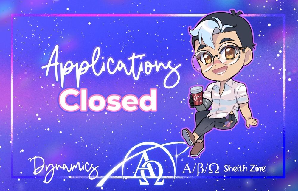 An announcement graphic. It's rectangular and the starry background has tones of blue, pink, purple, and white.

Text in the center middle reads:
"Applications
Closed"

Suki's chibi art of Beta Shiro is on the left.

Beta Shiro has black hair with a white forelock, and wears round glasses. He's dressed in a white dress shirt open at the neck & rolled up sleeves. He has a kind, open expression and holds a cup of coffee from "Lions Coffee" in the hand of his Galra-made prosthetic arm.

On the bottom of the image, "Dynamics A/B/O Sheith Zine" is written with our new logo in the middle. It shows the Greek letters Alpha and Omega inside a stylized ringed planet that's partially open.