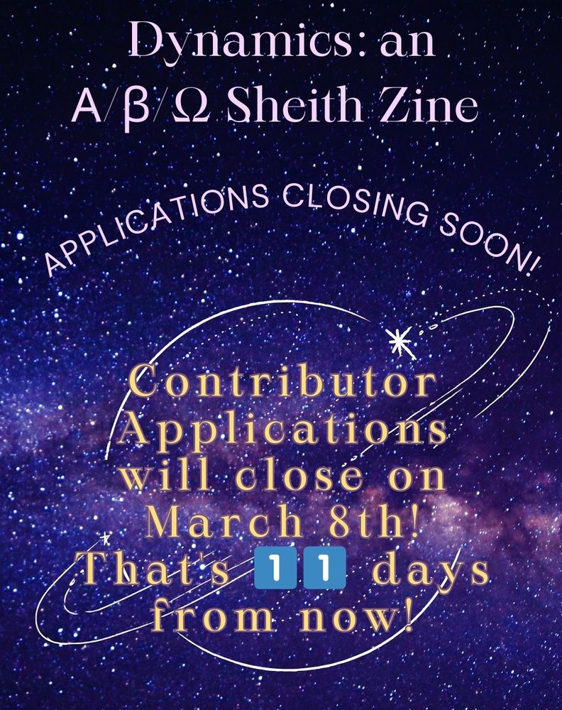 An announcement graphic. It's a starry purple design. Against a line drawing of a ringed planet, it reads- 

"Dynamics: an Α/β/Ω Sheith Zine

Applications Closing Soon!

Contributor Applications will close on March 8th! That's 1️⃣1️⃣ days from now!"