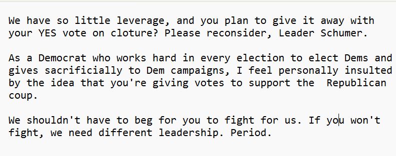 We have so little leverage, and you plan to give it away with your YES vote on cloture? Please reconsider, Leader Schumer.

As a Democrat who works hard in every election to elect Dems and gives sacrificially to Dem campaigns, I feel personally insulted by the idea that you're giving votes to support the  Republican coup.
 
We shouldn't have to beg for you to fight for us. If you won't fight, we need different leadership. Period.