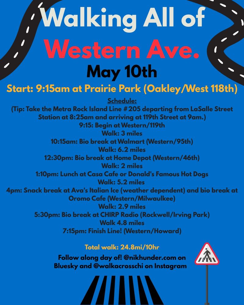 May 10th

Schedule:

Start: 9:15am at Prairie Park (Oakley/West 118th)

(Tip: Take the Metra Rock Island Line #205 departing from LaSalle Street Station at 8:25am and arriving at 119th Street at 9am.) 9:15: Begin at Western/119th

Walk: 3 miles

10:15am: Bio break at Walmart (Western/95th)

Walk: 6.2 miles

12:30pm: Bio break at Home Depot (Western/46th)

Walk: 2 miles

1:10pm: Lunch at Casa Cafe or Donald's Famous Hot Dogs

Walk: 5.2 miles

4pm: Snack break at Ava's Italian Ice (weather dependent) and bio break at

Oromo Cafe (Western/Milwaulkee)

Walk: 2.9 miles

5:30pm: Bio break at CHIRP Radio (Rockwell/Irving Park)

Walk 4.8 miles 7:15pm: Finish Line! (Western/Howard)

Total walk: 24.8mi/10hr

Follow along day of! @nikhunder.com on

Bluesky and @walkacrosschi on Instagram