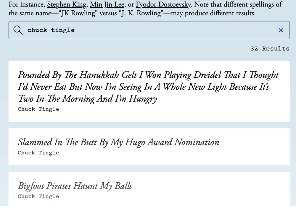 Search result of "chuck tingle" to see if their books are in the anthropic database of pirated works. It includes 32 results including "Pounded By The Hanukkah Gelt I Won Playing Dreidel That I Thought I’d Never Eat But Now I’m Seeing In A Whole New Light Because It’s Two In The Morning And I’m Hungry", "Slammed In The Butt By My Hugo Award Nomination", and of course "Bigfoot Pirates Haunt My Balls"