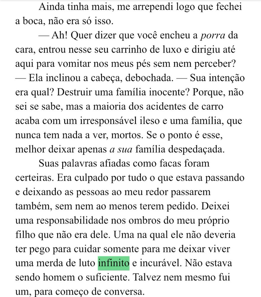 Ainda tinha mais, me arrependi logo que fechei a boca, não era só isso.
— Ah! Quer dizer que você encheu a porra da cara, entrou nesse seu carrinho de luxo e dirigiu até aqui para vomitar nos meus pés sem nem perceber?
- Ela inclinou a cabeça, debochada. - Sua intenção era qual? Destruir uma família inocente? Porque, não sei se sabe, mas a maioria dos acidentes de carro acaba com um irresponsável ileso e uma família, que nunca tem nada a ver, mortos. Se o ponto é esse, melhor deixar apenas a sua família despedaçada.
Suas palavras afiadas como facas foram certeiras. Era culpado por tudo o que estava passando e deixando as pessoas ao meu redor passarem também, sem nem ao menos terem pedido. Deixei uma responsabilidade nos ombros do meu próprio filho que não era dele. Uma na qual ele não deveria ter pego para cuidar somente para me deixar viver uma merda de luto infinito e incurável. Não estava sendo homem o suficiente. Talvez nem mesmo fui um, para começo de conversa.