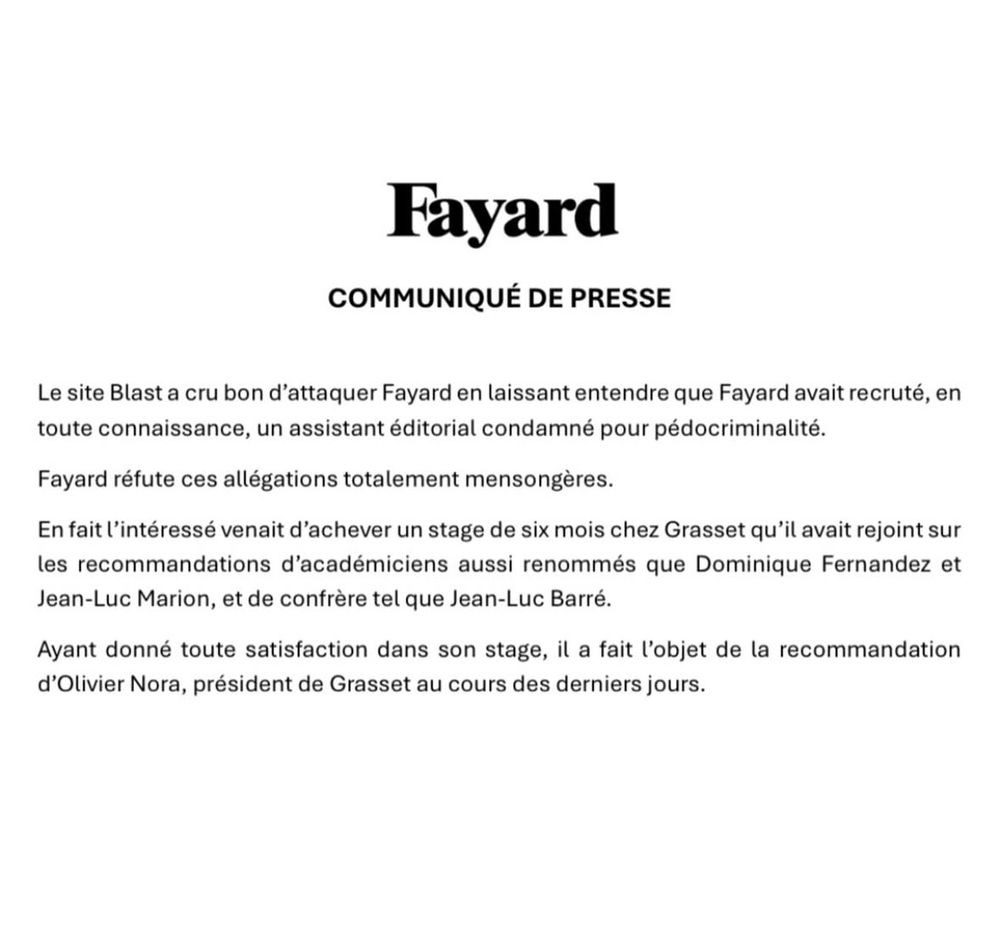 Fayard
COMMUNIQUÉ DE PRESSE
Le site Blast a cru bon d'attaquer Fayard en laissant entendre que Fayard avait recruté, en toute connaissance, un assistant éditorial condamné pour pédocriminalité.
Fayard réfute ces allégations totalement mensongères.
En fait l'intéressé venait d'achever un stage de six mois chez Grasset qu'il avait rejoint sur les recommandations d'académiciens aussi renommés que Dominique Fernandez et
Jean-Luc Marion, et de confrère tel que Jean-Luc Barré.
Ayant donné toute satisfaction dans son stage, il a fait l'objet de la recommandation d'Olivier Nora, président de Grasset au cours des derniers jours.