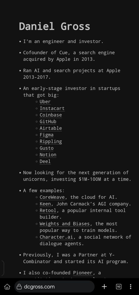 A screenshot of Daniel Gross's personal website.

It lists his background and accomplishments: he is an engineer and investor, cofounder of Cue (acquired by Apple in 2013), and worked on AI and search projects at Apple from 2013–2017.

He’s an early-stage investor in companies like Uber, Instacart, Coinbase, GitHub, Airtable, Figma, Rippling, Gusto, Notion, and Deel.

He now invests $1M–$100M in next-gen startups, with examples including Coreweave, Keen, Retool, Weights and Biases, and Character.ai. He was also a Partner at Y Combinator and co-founded Pioneer.
