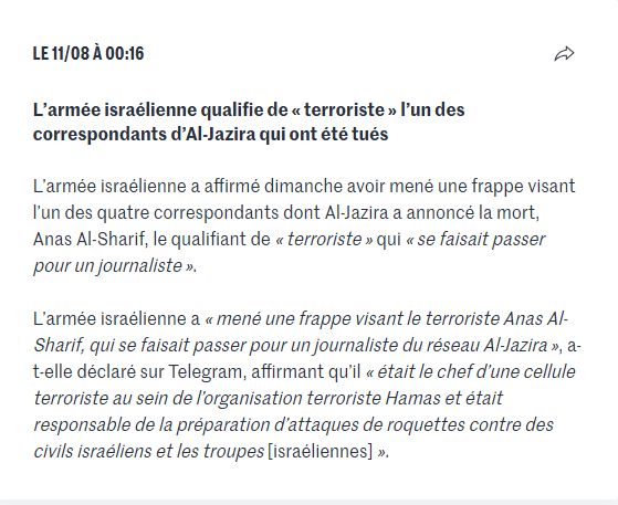 Dans le Live du Monde : 

"Le 11/08 à 00:16
Partager
L’armée israélienne qualifie de « terroriste » l’un des correspondants d’Al-Jazira qui ont été tués
L’armée israélienne a affirmé dimanche avoir mené une frappe visant l’un des quatre correspondants dont Al-Jazira a annoncé la mort, Anas Al-Sharif, le qualifiant de « terroriste » qui « se faisait passer pour un journaliste ».

L’armée israélienne a « mené une frappe visant le terroriste Anas Al-Sharif, qui se faisait passer pour un journaliste du réseau Al-Jazira », a-t-elle déclaré sur Telegram, affirmant qu’il « était le chef d’une cellule terroriste au sein de l’organisation terroriste Hamas et était responsable de la préparation d’attaques de roquettes contre des civils israéliens et les troupes [israéliennes] »."