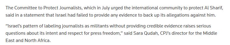 Extrait de la dépêche Reuters : 

"The Committee to Protect Journalists, which in July urged the international community to protect Al Sharif, said in a statement that Israel had failed to provide any evidence to back up its allegations against him.
“Israel’s pattern of labeling journalists as militants without providing credible evidence raises serious questions about its intent and respect for press freedom,” said Sara Qudah, CPJ’s director for the Middle East and North Africa."