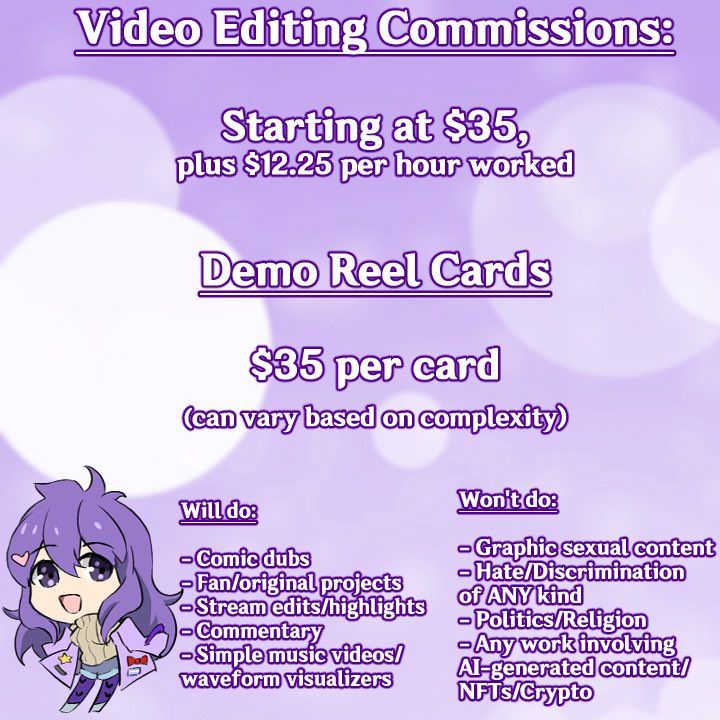 Video editing commissions:

Starting at $35, plus $12.25 per hour worked


Demo reel cards

$35 per card (can vary based on complexity)

Will do:

- comic dubs
- Fan/original projects
- Stream edits/highlights
- Commentary
- Simple music videos/waveform visualizers

Won't do:
- Graphic sexual content
- Hate/discrimination of ANY kind
- Politics/Religion
- Any work involving AI-generated content/NFTs/Crypto