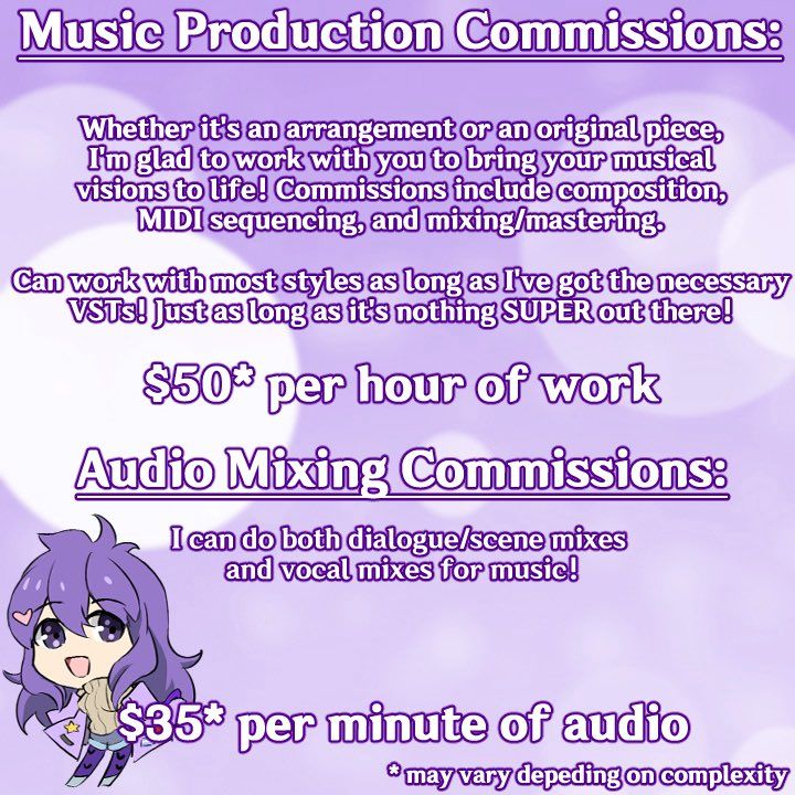 Music production commissions:

Whether it's an arrangement or an original piece, I'm glad to work with you to bring your musical visions to life! Commissions include composition, MIDI sequencing, and mixing/mastering

Can work with most styles as long as I've got the necessary VSTs! Just as long as it's nothing SUPER out there!

$50 per hour of work (may vary depending on complexity)

Audio mixing commissions

I can do both dialogue/scene mixes and vocal mixes for music!

$35 per minute of audio (may vary depending on complexity)