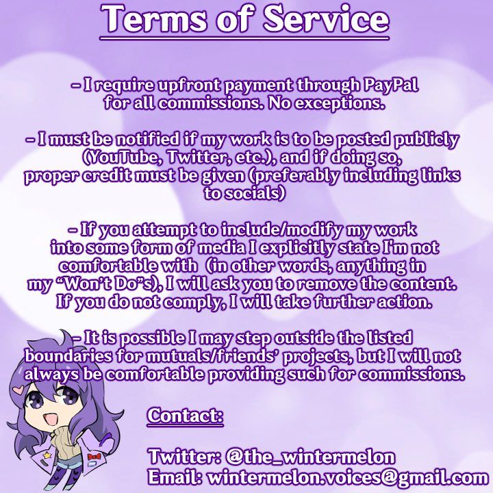 Terms of Service

- I require upfront payment through PayPal for all commissions. No exceptions.

- I must be notified if my work is to be posted publicly (YouTube, Twitter, etc.), and if doing so, proper credit must be given (preferably including links to socials)

- If you attempt to include/modify my work into some form of media I explicitly state I'm not comfortable with (in other words, anything in my "Won't Do"s), I will ask you to remove the content. If you do not comply, I will take further action.

- It is possible I may step outside the listed boundaries for mutuals/friends' projects, but I will not always be comfortable providing such for commissions.

Contact:

Twitter: @the_wintermelon
Email: wintermelon.voices@gmail.com