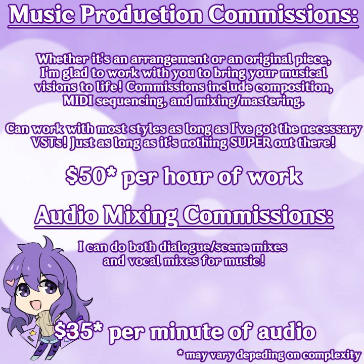 Music production commissions:

Whether it's an arrangement or an original piece, I'm glad to work with you to bring your musical visions to life! Commissions include composition, MIDI sequencing, and mixing/mastering

Can work with most styles as long as I've got the necessary VSTs! Just as long as it's nothing SUPER out there!

$50 per hour of work (may vary depending on complexity)

Audio mixing commissions

I can do both dialogue/scene mixes and vocal mixes for music!

$35 per minute of audio (may vary depending on complexity)