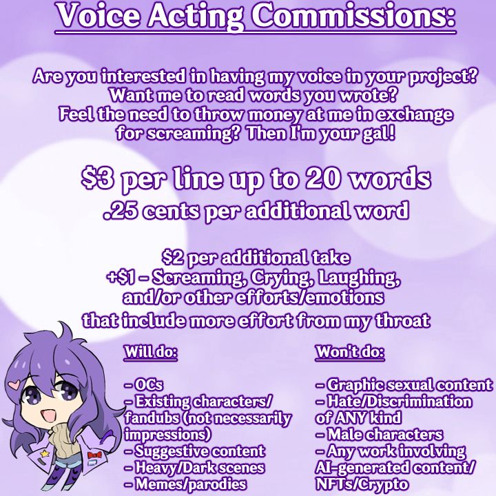 Voice acting commissions:

Are you interested in having my voice in your project? Want me to read the words you wrote? Feel the need to throw money at me in exchange for screaming? Then I'm your gal!

$3 per line up to 20 words

25 cents per additional word

$2 per additional take

+$1 - screaming, crying, laughing, and/or other efforts/emotions that include more effort from my throat

Will do:
- OCs
- Existing characters/fandubs (not necessarily impressions)
- Suggestive content
- Heavy/Dark scenes
- Memes/parodies

Won't do:

- Graphic sexual content
- Hate/Discrimination of ANY kind
- Male characters
- Any works involving AI-generate content/NFTs/Crypto