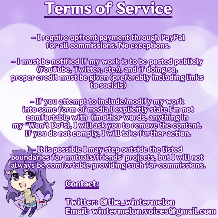 Terms of Service

- I require upfront payment through PayPal for all commissions. No exceptions.

- I must be notified if my work is to be posted publicly (YouTube, Twitter, etc.), and if doing so, proper credit must be given (preferably including links to socials)

- If you attempt to include/modify my work into some form of media I explicitly state I'm not comfortable with (in other words, anything in my "Won't Do"s), I will ask you to remove the content. If you do not comply, I will take further action.

- It is possible I may step outside the listed boundaries for mutuals/friends' projects, but I will not always be comfortable providing such for commissions.

Contact:

Twitter: @the_wintermelon
Email: wintermelon.voices@gmail.com