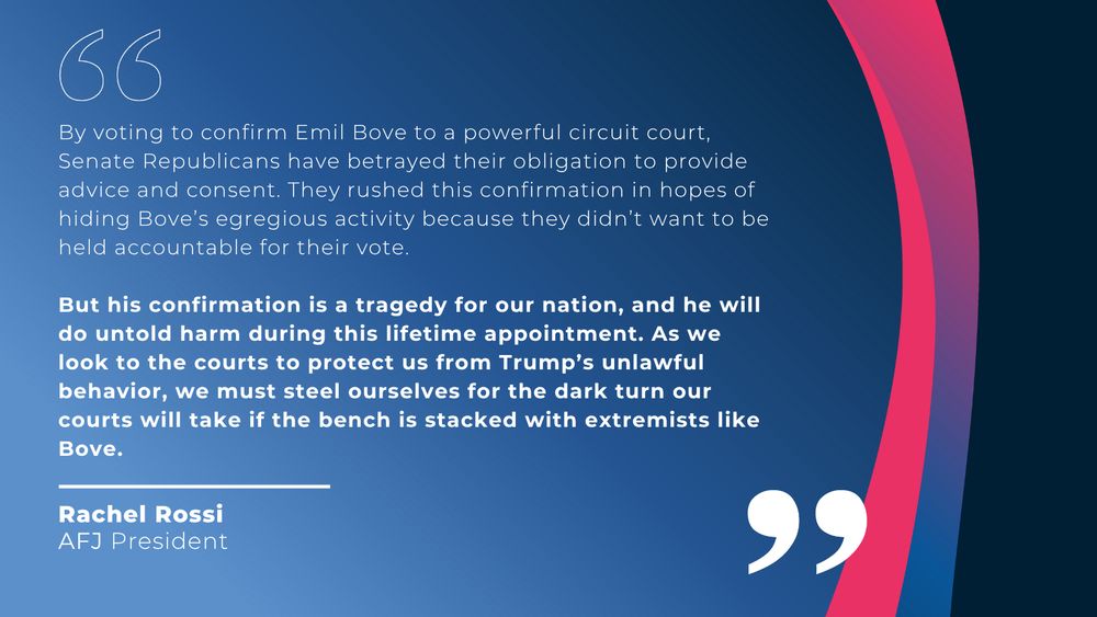 Alliance for Justice President Rachel Rossi issued the following statement:

“Senate Republicans just declared that loyalty to Trump is their first and only priority for judicial nominees — not protecting the rule of law. Emil Bove’s confirmation undermines the foundational principle of our legal system: an independent judiciary that provides essential checks and balances against abuses of power and that applies equal and fair justice under the law. By voting to confirm Emil Bove to a powerful circuit court, Republican senators have betrayed their obligation to provide advice and consent. They rushed this confirmation in hopes of hiding Bove’s egregious activity because they didn’t want to be held accountable for their vote. But his confirmation is a tragedy for our nation, and he will do untold harm during this lifetime appointment. As we look to the courts to protect us from Trump’s unlawful behavior, we must steel ourselves for the dark turn our courts will take if the bench is stacked with extremists like Bove.”