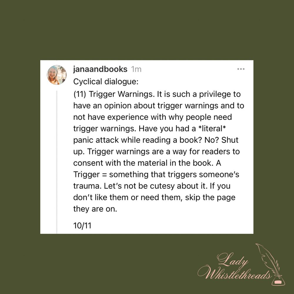 Cyclical dialogue:
(11) Trigger Warnings. It is such a privilege to have an opinion about trigger warnings and to not have experience with why people need trigger warnings. Have you had a *literal* panic attack while reading a book? No? Shut up. Trigger warnings are a way for readers to consent with the material in the book. A Trigger = something that triggers someone’s trauma. Let’s not be cutesy about it. If you don’t like them or need them, skip the page they are on. If you’re an audiobook listener like I am, it is also very easy to skip this section. 
