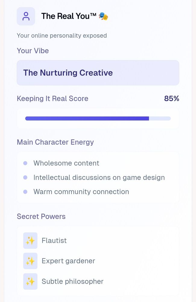 The Real You™ (generated from the content I've posted on Bluesky):
Your online personality exposed

Your Vibe
The Nurturing Creative

Keeping It Real Score
85%

Main Character Energy:
Wholesome content
Intellectual discussions on game design
Warm community connection

Secret Powers:
Flautist
Expert gardener
Subtle philosopher