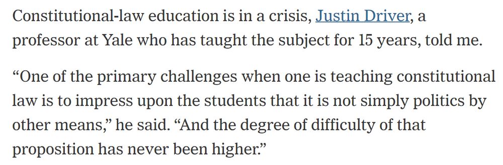 Quote from a NY Times article: "Constitutional-law education is in a crisis, Justin Driver, a professor at Yale who has taught the subject for 15 years, told me.

“One of the primary challenges when one is teaching constitutional law is to impress upon the students that it is not simply politics by other means,” he said. “And the degree of difficulty of that proposition has never been higher.”"