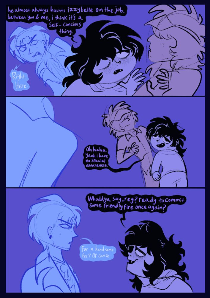 Mac has leaned back to Herb, holding up his hand to his face once again, startling Herb. “He almost always haunts Izzybelle on the job. Between you and me, I think it’s a self conscious thing.” Reggie, once again, lean from behind him to angrily point out, “RIGHT. HERE.” Non too phased, Mac looks back with a smile saying “oh haha. Yeah, I have no special awareness.” This is shown to be true as he leans into Herb, who in turn leans back. Mac steps back up to Reggie, asking “Whaddya say, Reg? Ready to commit some friendly fire once again?”. Reggie replies, “For a handsome fee? Of course.”