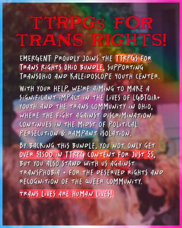 Text reads: “TTRPGs for trans rights! Emergent proudly joins the TTRPGs for trans rights Ohio bundle, supporting Transohio and Kaleidoscope youth center. With you’re help, we’re aiming to make a significant impact in the lives of LGBTQIA+ youth and the trans community in Ohio, where the fight against discrimination continues in the midst of political persecution and rampant isolation. By backing this bundle, you not only get over $1500 in TTRPG content for just $5, but you also stand with us against transphobia and for the deserved rights and recognition of the queer community. Trans lives are human lives!” The background image is a blurred image of a trans flag. 