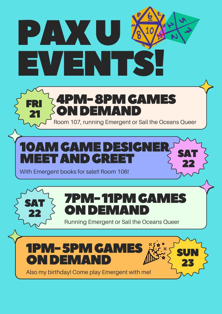 A light blue background. Text reads: "Pax U events! Fri 21st, 4pm- 8pm Games on demand, Room 107, running Emergent or Sail the Oceans Queer. Sat 22nd, 10am game designer meet and greet with Emergent books for sale!! Room 106! 7pm- 11pm Games on demand, Running Emergent or Sail the Oceans Queer. Sun 23rd, 1pm- 5pm Games on demand, Also my birthday! Come play Emergent with me!" 
There is a d20 and a d8 on the top of the image.