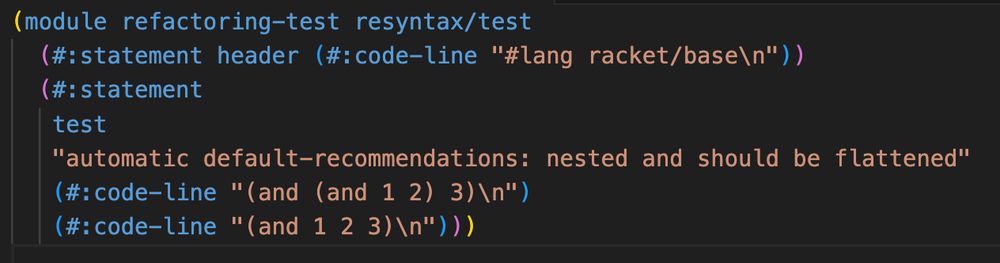 A screenshot of what looks like lisp code. Specifically this code:

(module refactoring-test resyntax/test
  (#:statement header (#:code-line "#lang racket/base\n"))
  (#:statement
   test
   "automatic default-recommendations: nested and should be flattened"
   (#:code-line "(and (and 1 2) 3)\n")
   (#:code-line "(and 1 2 3)\n")))
