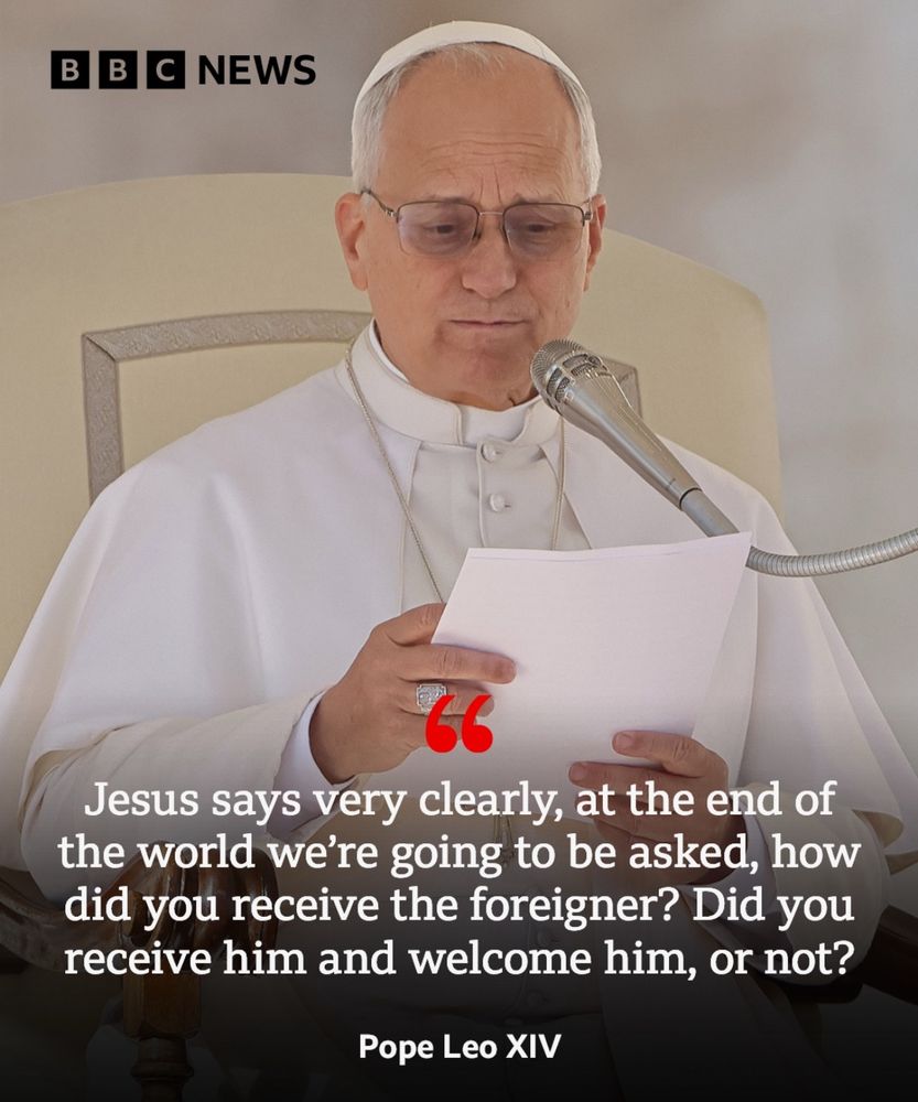 B B C NEWS
66
Jesus says very clearly, at the end of the world we're going to be asked, how did you receive the foreigner? Did you receive him and welcome him, or not?
Pope Leo XIV