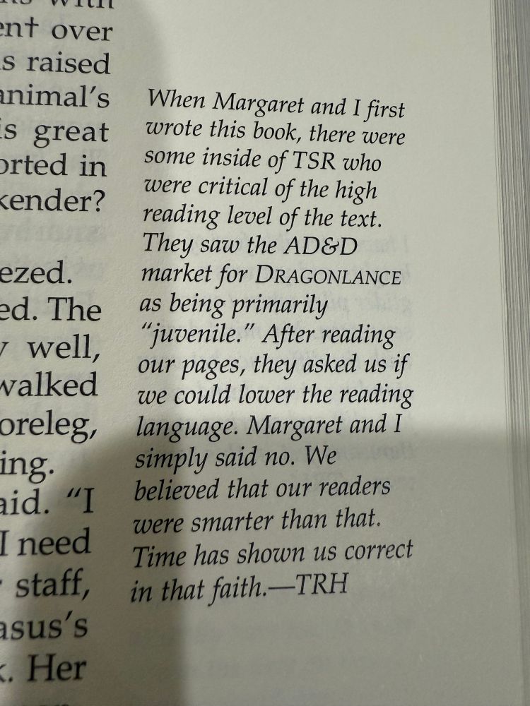 An annotation from The Annotated Chronicles:

“When Margaret and I first wrote this book, there were some inside of TSR who were critical of the high reading level of the text. They saw the AD&D market for Dragonlance as being primarily ‘juvenile.’ After reading our pages, they asked us if we could lower the reading language. Margaret and I simply said no. We believed that our readers were smarter than that. Time has shown us correct in that faith. —TRH”