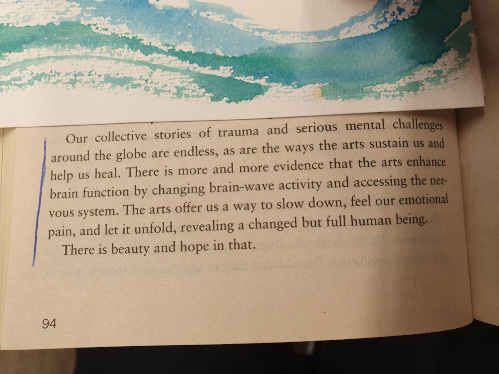 "Our collective stories of trauma an serious mental challenges around the globe are endless, as are the ways that the arts sustain us and help us heal. There is more evidence that the arts enhance brain function by changing brain-wave activity ans accessing the nervous system. The arts offer us a way to slow down, feel our emotional pain, and let it unfold, revealing a changed but full human being. 
There is beauty and hope in that."