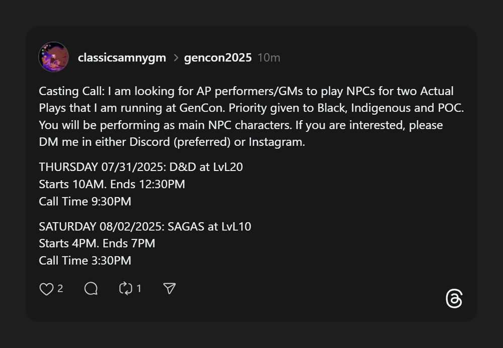 Casting Call: I am looking for AP performers/GMs to play NPCs for two Actual Plays that I am running at GenCon. Priority given to Black, Indigenous and POC. You will be performing as main NPC characters. If you are interested, please DM me in either Discord (preferred) or Instagram.
THURSDAY 07/31/2025: D&D at LvL20
Starts 10AM. Ends 12:30PM
Call Time 9:30PM
SATURDAY 08/02/2025: SAGAS at LvL10
Starts 4PM. Ends 7PM
Call Time 3:30PM