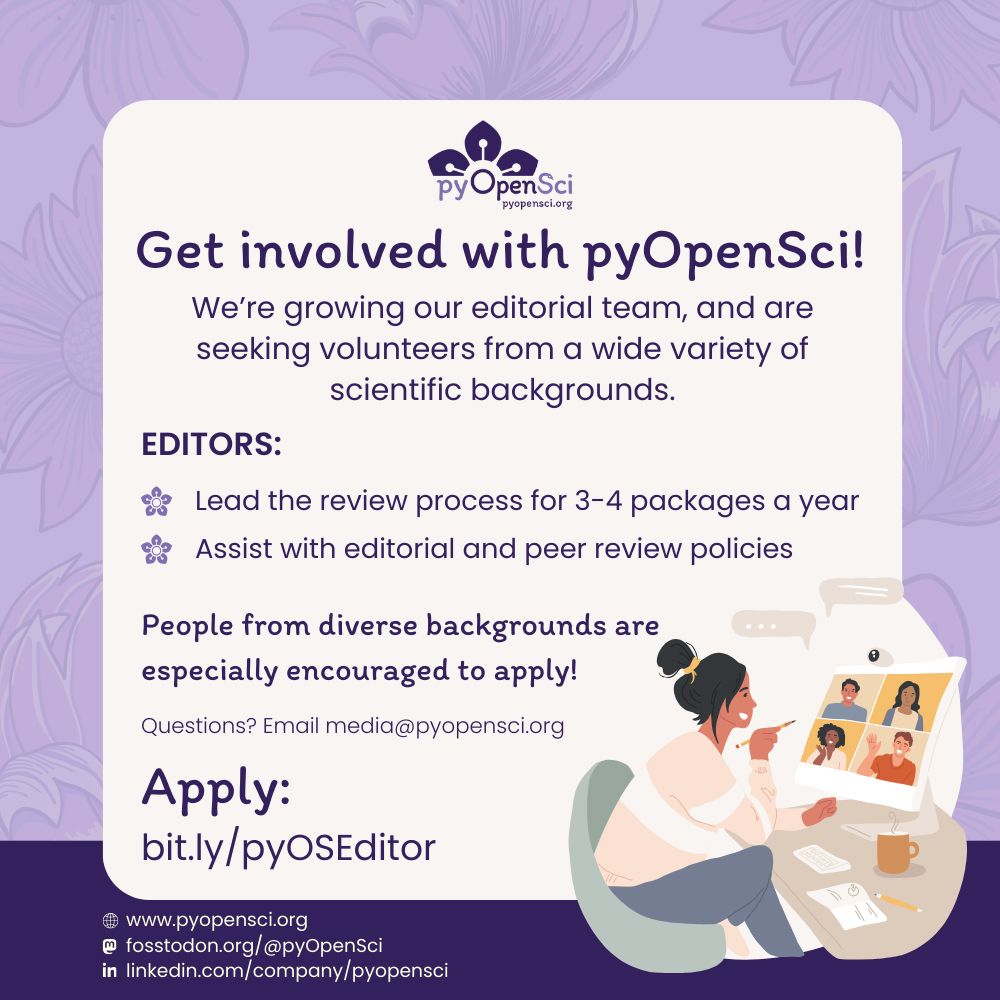 Purple background with floral illustrations. Text reads: “Get involved with pyOpenSci! We’re growing our editorial team, and are seeking volunteers from a wide variety of scientific backgrounds. Editors: Lead the review process for 3–4 packages a year. Assist with editorial and peer review policies. People from diverse backgrounds are especially encouraged to apply! Questions? Email media@pyopensci.org. Apply: bit.ly/pyOSEditor.” At the bottom are social links: pyopensci.org, Fosstodon @pyOpenSci, LinkedIn pyOpenSci. Illustration shows a person at a desk on a video call with four people.