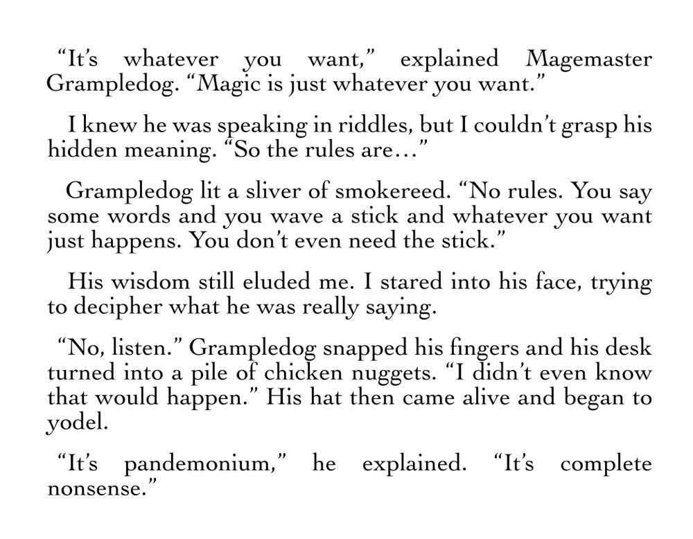 “It’s whatever you want,” explained Magemaster Grampledog. “Magic is just whatever you want.”
I knew he was speaking in riddles, but I couldn’t grasp his hidden meaning. “So the rules are…”
Grampledog lit a sliver of smokereed. “No rules. You say some words and you wave a stick and whatever you want just happens. You don’t even need the stick.”
His wisdom still eluded me. I stared into his face, trying to decipher what he was really saying.
“No, listen.” Grampledog snapped his fingers and his desk turned into a pile of chicken nuggets. “I didn’t even know that would happen.” His hat then came alive and began to yodel. 
“It’s pandemonium,” he explained. “It’s complete nonsense.”