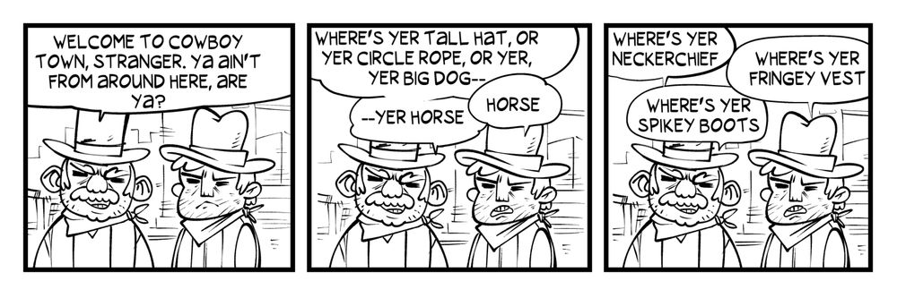 Two cowboys welcome you to Cowboy Town. 

COWBOY 1: Welcome to Cowboy Town, stranger. Ya ain't from around here, are ya?

COWBOY 1: Where's yer tall hat, or yer circle rope, or yer, yer big dog--
COWBOY 2: Horse
COWBOY 1: --yer horse

COWBOY 1: Where's yer neckerchief?
COWBOY 2: Where's yer fringey vest?
COWBOY 1: Where's yer spikey boots