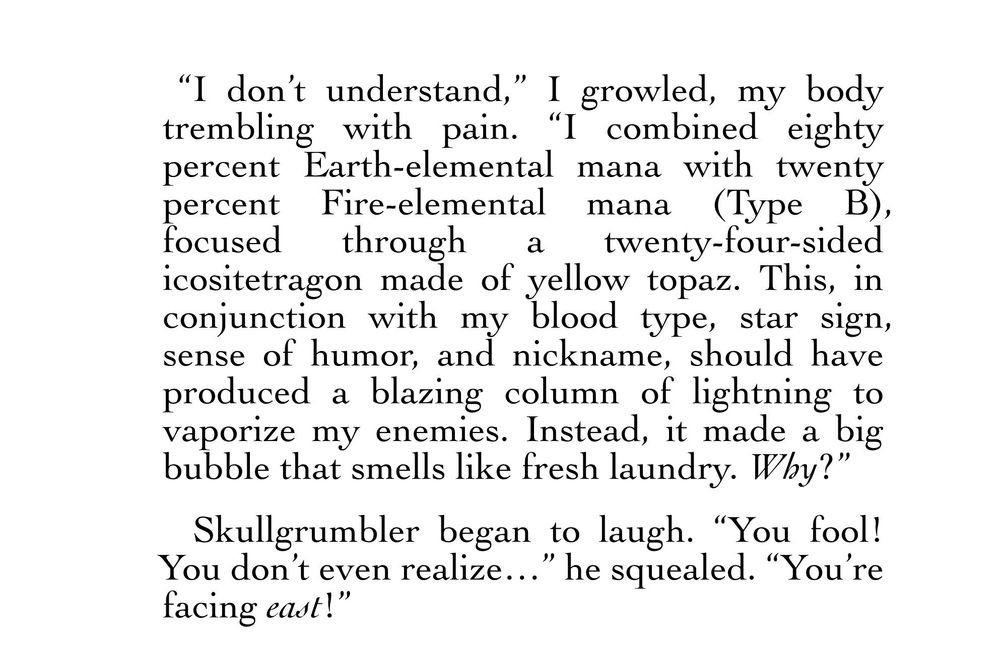 “I don’t understand,” I growled, my body trembling with pain. “I combined eighty percent Earth-elemental mana with twenty percent Fire-elemental mana (Type B), focused through a twenty-four-sided icositetragon made of yellow topaz. This, in conjunction with my blood type, star sign, sense of humor, and nickname, should have produced a blazing column of lightning to vaporize my enemies. Instead, it made a big bubble that smells like fresh laundry. Why?”
Skullgrumbler began to laugh. “You fool! You don’t even realize…” he squealed. “You’re facing east!”